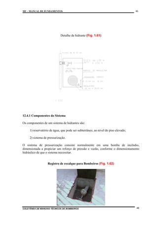 MF – MANUAL DE FUNDAMENTOS

46

Detalhe de hidrante (Fig. 1.61)

12.4.1 Componentes do Sistema
Os componentes de um sistema de hidrantes são:
1) reservatório de água, que pode ser subterrâneo, ao nível do piso elevado;
2) sistema de pressurização.
O sistema de pressurização consiste normalmente em uma bomba de incêndio,
dimensionada a propiciar um reforço de pressão e vazão, conforme o dimensionamento
hidráulico de que o sistema necessitar.

Registro de recalque para Bombeiros (Fig. 1.62)

COLETÂNEA DE MANUAIS TÉCNICOS DE BOMBEIROS

46

 