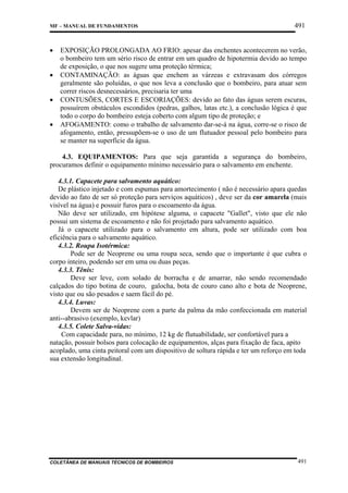 MF – MANUAL DE FUNDAMENTOS

•
•
•
•

491

EXPOSIÇÃO PROLONGADA AO FRIO: apesar das enchentes acontecerem no verão,
o bombeiro tem um sério risco de entrar em um quadro de hipotermia devido ao tempo
de exposição, o que nos sugere uma proteção térmica;
CONTAMINAÇÃO: as águas que enchem as várzeas e extravasam dos córregos
geralmente são poluídas, o que nos leva a conclusão que o bombeiro, para atuar sem
correr riscos desnecessários, precisaria ter uma
CONTUSÕES, CORTES E ESCORIAÇÕES: devido ao fato das águas serem escuras,
possuírem obstáculos escondidos (pedras, galhos, latas etc.), a conclusão lógica é que
todo o corpo do bombeiro esteja coberto com algum tipo de proteção; e
AFOGAMENTO: como o trabalho de salvamento dar-se-á na água, corre-se o risco de
afogamento, então, pressupõem-se o uso de um flutuador pessoal pelo bombeiro para
se manter na superfície da água.

4.3. EQUIPAMENTOS: Para que seja garantida a segurança do bombeiro,
procuramos definir o equipamento mínimo necessário para o salvamento em enchente.
4.3.1. Capacete para salvamento aquático:
De plástico injetado e com espumas para amortecimento ( não é necessário apara quedas
devido ao fato de ser só proteção para serviços aquáticos) , deve ser da cor amarela (mais
visível na água) e possuir furos para o escoamento da água.
Não deve ser utilizado, em hipótese alguma, o capacete "Gallet", visto que ele não
possui um sistema de escoamento e não foi projetado para salvamento aquático.
Já o capacete utilizado para o salvamento em altura, pode ser utilizado com boa
eficiência para o salvamento aquático.
4.3.2. Roupa Isotérmica:
Pode ser de Neoprene ou uma roupa seca, sendo que o importante é que cubra o
corpo inteiro, podendo ser em uma ou duas peças.
4.3.3. Tênis:
Deve ser leve, com solado de borracha e de amarrar, não sendo recomendado
calçados do tipo botina de couro, galocha, bota de couro cano alto e bota de Neoprene,
visto que ou são pesados e saem fácil do pé.
4.3.4. Luvas:
Devem ser de Neoprene com a parte da palma da mão confeccionada em material
anti--abrasivo (exemplo, kevlar)
4.3.5. Colete Salva-vidas:
Com capacidade para, no mínimo, 12 kg de flutuabilidade, ser confortável para a
natação, possuir bolsos para colocação de equipamentos, alças para fixação de faca, apito
acoplado, uma cinta peitoral com um dispositivo de soltura rápida e ter um reforço em toda
sua extensão longitudinal.

COLETÂNEA DE MANUAIS TÉCNICOS DE BOMBEIROS

491

 