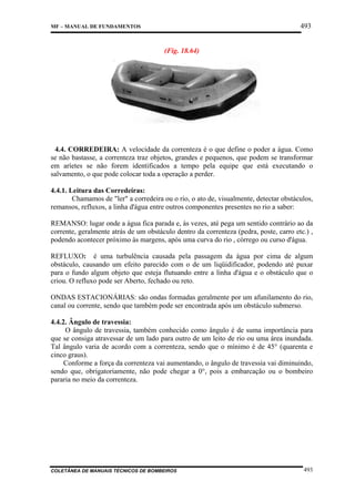 493

MF – MANUAL DE FUNDAMENTOS

(Fig. 18.64)

4.4. CORREDEIRA: A velocidade da correnteza é o que define o poder a água. Como
se não bastasse, a correnteza traz objetos, grandes e pequenos, que podem se transformar
em aríetes se não forem identificados a tempo pela equipe que está executando o
salvamento, o que pode colocar toda a operação a perder.
4.4.1. Leitura das Corredeiras:
Chamamos de "ler" a corredeira ou o rio, o ato de, visualmente, detectar obstáculos,
remansos, refluxos, a linha d'água entre outros componentes presentes no rio a saber:
REMANSO: lugar onde a água fica parada e, às vezes, até pega um sentido contrário ao da
corrente, geralmente atrás de um obstáculo dentro da correnteza (pedra, poste, carro etc.) ,
podendo acontecer próximo às margens, após uma curva do rio , córrego ou curso d'água.
REFLUXO: é uma turbulência causada pela passagem da água por cima de algum
obstáculo, causando um efeito parecido com o de um liqüidificador, podendo até puxar
para o fundo algum objeto que esteja flutuando entre a linha d'água e o obstáculo que o
criou. O refluxo pode ser Aberto, fechado ou reto.
ONDAS ESTACIONÁRIAS: são ondas formadas geralmente por um afunilamento do rio,
canal ou corrente, sendo que também pode ser encontrada após um obstáculo submerso.
4.4.2. Ângulo de travessia:
O ângulo de travessia, também conhecido como ângulo é de suma importância para
que se consiga atravessar de um lado para outro de um leito de rio ou uma área inundada.
Tal ângulo varia de acordo com a correnteza, sendo que o mínimo é de 45° (quarenta e
cinco graus).
Conforme a força da correnteza vai aumentando, o ângulo de travessia vai diminuindo,
sendo que, obrigatoriamente, não pode chegar a 0°, pois a embarcação ou o bombeiro
pararia no meio da correnteza.

COLETÂNEA DE MANUAIS TÉCNICOS DE BOMBEIROS

493

 