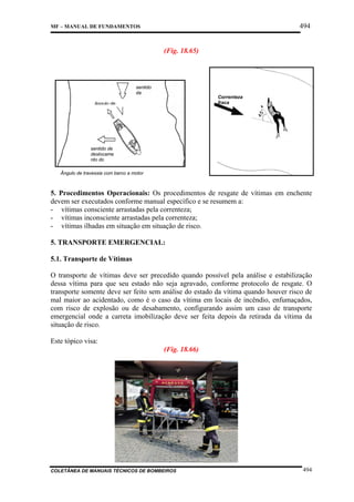 494

MF – MANUAL DE FUNDAMENTOS

(Fig. 18.65)

sentido
da
t

Correnteza
fraca

ângulo de

sentido de
deslocame
nto do
Ângulo de travessia com barco a motor

5. Procedimentos Operacionais: Os procedimentos de resgate de vítimas em enchente
devem ser executados conforme manual específico e se resumem a:
- vítimas consciente arrastadas pela correnteza;
- vítimas inconsciente arrastadas pela correnteza;
- vítimas ilhadas em situação em situação de risco.
5. TRANSPORTE EMERGENCIAL:
5.1. Transporte de Vítimas
O transporte de vítimas deve ser precedido quando possível pela análise e estabilização
dessa vítima para que seu estado não seja agravado, conforme protocolo de resgate. O
transporte somente deve ser feito sem análise do estado da vítima quando houver risco de
mal maior ao acidentado, como é o caso da vítima em locais de incêndio, enfumaçados,
com risco de explosão ou de desabamento, configurando assim um caso de transporte
emergencial onde a carreta imobilização deve ser feita depois da retirada da vítima da
situação de risco.
Este tópico visa:
(Fig. 18.66)

COLETÂNEA DE MANUAIS TÉCNICOS DE BOMBEIROS

494

 