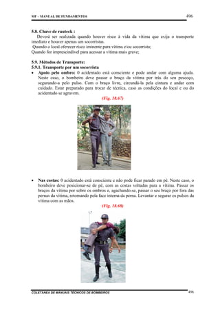 MF – MANUAL DE FUNDAMENTOS

496

5.8. Chave de rauteck :
Deverá ser realizada quando houver risco à vida da vítima que exija o transporte
imediato e houver apenas um socorristas.
Quando o local oferecer risco iminente para vítima e/ou socorrista;
Quando for imprescindível para acessar a vítima mais grave;
5.9. Métodos de Transporte:
5.9.1. Transporte por um socorrista
• Apoio pelo ombro: 0 acidentado está consciente e pode andar com alguma ajuda.
Neste caso, o bombeiro deve passar o braço da vítima por trás do seu pescoço,
segurando-a pelo pulso. Com o braço livre, circundá-la pela cintura e andar com
cuidado. Estar preparado para trocar de técnica, caso as condições do local e ou do
acidentado se agravem.
(Fig. 18.67)

•

Nas costas: 0 acidentado está consciente e não pode ficar parado em pé. Neste caso, o
bombeiro deve posicionar-se de pé, com as costas voltadas para a vítima. Passar os
braços da vítima por sobre os ombros e, agachando-se, passar o seu braço por fora das
pernas da vítima, retornando pela face interna da perna. Levantar e segurar os pulsos da
vítima com as mãos.
(Fig. 18.68)

COLETÂNEA DE MANUAIS TÉCNICOS DE BOMBEIROS

496

 