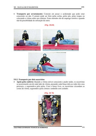 498

MF – MANUAL DE FUNDAMENTOS

•

Transporte por arrastamento: Consiste em puxar o acidentado que pode estar
consciente ou não. 0 arrasto pode ser feito pelas axilas, pelos pés, pelas roupas ou
colocando a vítima sobre um cobertor. Estes métodos são de emprego restrito e quando
não há possibilidade de utilização de outro.
(Fig. 18.69)

5.9.2. Transporte por dois socorristas
• Apoio pelos ombros: Quando a vítima estiver consciente e puder andar, os socorristas
se posicionarão um de cada lado da vítima, passando cada braço dela ao redor dos seus
pescoços, e segurando-a pelo pulso. Com o braço livre, os socorristas circundam as
costas da vítima, segurando-a pela cintura e andando com cuidado.
(Fig. 18.70)

COLETÂNEA DE MANUAIS TÉCNICOS DE BOMBEIROS

498

 