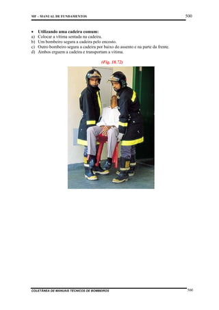 500

MF – MANUAL DE FUNDAMENTOS

•
a)
b)
c)
d)

Utilizando uma cadeira comum:
Colocar a vítima sentada na cadeira.
Um bombeiro segura a cadeira pelo encosto.
Outro bombeiro segura a cadeira por baixo do assento e na parte da frente.
Ambos erguem a cadeira e transportam a vítima.
(Fig. 18.72)

COLETÂNEA DE MANUAIS TÉCNICOS DE BOMBEIROS

500

 