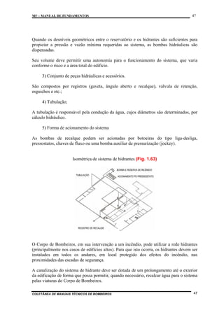 MF – MANUAL DE FUNDAMENTOS

47

Quando os desníveis geométricos entre o reservatório e os hidrantes são suficientes para
propiciar a pressão e vazão mínima requeridas ao sistema, as bombas hidráulicas são
dispensadas.
Seu volume deve permitir uma autonomia para o funcionamento do sistema, que varia
conforme o risco e a área total do edifício.
3) Conjunto de peças hidráulicas e acessórios.
São compostos por registros (gaveta, ângulo aberto e recalque), válvula de retenção,
esguichos e etc.;
4) Tubulação;
A tubulação é responsável pela condução da água, cujos diâmetros são determinados, por
cálculo hidráulico.
5) Forma de acionamento do sistema
As bombas de recalque podem ser acionadas por botoeiras do tipo liga-desliga,
pressostatos, chaves de fluxo ou uma bomba auxiliar de pressurização (jockey).

Isométrica de sistema de hidrantes (Fig. 1.63)

O Corpo de Bombeiros, em sua intervenção a um incêndio, pode utilizar a rede hidrantes
(principalmente nos casos de edifícios altos). Para que isto ocorra, os hidrantes devem ser
instalados em todos os andares, em local protegido dos efeitos do incêndio, nas
proximidades das escadas de segurança.
A canalização do sistema de hidrante deve ser dotada de um prolongamento até o exterior
da edificação de forma que possa permitir, quando necessário, recalcar água para o sistema
pelas viaturas do Corpo de Bombeiros.
COLETÂNEA DE MANUAIS TÉCNICOS DE BOMBEIROS

47

 