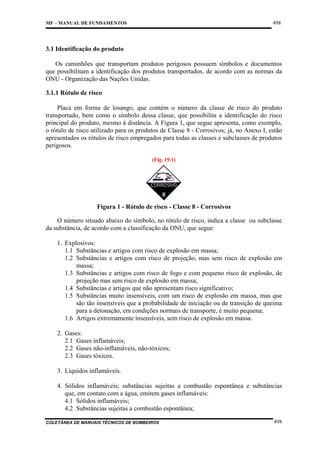 498

MF – MANUAL DE FUNDAMENTOS

3.1 Identificação do produto
Os caminhões que transportam produtos perigosos possuem símbolos e documentos
que possibilitam a identificação dos produtos transportados, de acordo com as normas da
ONU - Organização das Nações Unidas.
3.1.1 Rótulo de risco
Placa em forma de losango, que contém o número da classe de risco do produto
transportado, bem como o símbolo dessa classe, que possibilita a identificação do risco
principal do produto, mesmo à distância. A Figura 1, que segue apresenta, como exemplo,
o rótulo de risco utilizado para os produtos de Classe 8 - Corrosivos; já, no Anexo I, estão
apresentados os rótulos de risco empregados para todas as classes e subclasses de produtos
perigosos.
(Fig. 19.1)

Figura 1 - Rótulo de risco - Classe 8 - Corrosivos
O número situado abaixo do símbolo, no rótulo de risco, indica a classe ou subclasse
da substância, de acordo com a classificação da ONU, que segue:
1. Explosivos:
1.1 Substâncias e artigos com risco de explosão em massa;
1.2 Substâncias e artigos com risco de projeção, mas sem risco de explosão em
massa;
1.3 Substâncias e artigos com risco de fogo e com pequeno risco de explosão, de
projeção mas sem risco de explosão em massa;
1.4 Substâncias e artigos que não apresentam risco significativo;
1.5 Substâncias muito insensíveis, com um risco de explosão em massa, mas que
são tão insensíveis que a probabilidade de iniciação ou de transição de queima
para a detonação, em condições normais de transporte, é muito pequena;
1.6 Artigos extremamente insensíveis, sem risco de explosão em massa.
2. Gases:
2.1 Gases inflamáveis;
2.2 Gases não-inflamáveis, não-tóxicos;
2.3 Gases tóxicos.
3. Líquidos inflamáveis.
4. Sólidos inflamáveis; substâncias sujeitas a combustão espontânea e substâncias
que, em contato com a água, emitem gases inflamáveis:
4.1 Sólidos inflamáveis;
4.2 Substâncias sujeitas a combustão espontânea;
COLETÂNEA DE MANUAIS TÉCNICOS DE BOMBEIROS

498

 