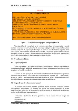 504

MF – MANUAL DE FUNDAMENTOS

(Fig. 19.6)

OUTRAS PROVIDÊNCIAS
- ISOLAR A ÁREA AFASTANDO OS CURIOSOS;
- SINALIZAR O LOCAL DO ACIDENTE;
- ELIMINAR OU MANTER LONGE DE TODOS OS FOCOS DE IGNIÇÃOCIGARRO, MOTORES, LANTERNAS, ETC;
- PROCURAR ATENDER AS RECOMENDAÇÕES DAS FICHAS DE
D
EMERGÊNCIA;
- ENTREGAR AS FICHAS DE EMERGÊNCIA AOS SOCORROS PÚBLICOS
ASSIM QUE CHEGAR;
- AVISAR IMEDIATAMENTE AO TRANSPORTADOR, AO EMBARCADOR DO
PRODUTO, AO CORPO DE BOMBEIROS E A POLÍCIA;
- OUTRAS INFORMAÇÕES JULGADAS NECESSÁRIAS.
Figura 6 - Exemplo de envelope para transporte (Área D)
Além da ficha de emergência e do respectivo envelope o transportador deverá
também portar a(s) nota(s) fiscal(is) de embarque do(s) produto(s) transportado(s), bem
como o certificado de capacitação do tanque ou vaso, no caso de produtos a granel. Este
certificado é um documento expedido pelo INMETRO ou por seu agente credenciado, que
atesta que o vaso ou tanque e seus acessórios e equipamentos encontram-se devidamente
certificados para o transporte do(s) produto(s) a que se destina.
4.1 Procedimentos básicos
4.1.1 Segurança pessoal
O principal aspecto a ser considerado durante o atendimento a acidentes que envolvem
produtos químicos diz respeito à segurança das pessoas, principalmente das primeiras que
chegarem ao local da ocorrência.
O sucesso de uma operação de atendimento a acidentes envolvendo produtos químicos
está associado à rapidez e eficiência no acionamento das equipes de
atendimento,
avaliação correta e desencadeamento de ações compatíveis com a situação apresentada e
disponibilidade dos recursos necessários e capacidade de mobilização.
4.2 Etapas de um atendimento emergencial
Os acidentes envolvendo produtos químicos podem ocasionar situações bastante
diferenciadas, necessitando, na maioria das vezes, um desencadeamento de ações
específicas para cada caso. De uma maneira geral, no entanto, os trabalhos de atendimento
podem ser divididos nas seguintes etapas:
- sinalização e isolamento da área, garantindo via de acesso para as equipes de
resposta;
- avaliação inicial;
- acionamento;
COLETÂNEA DE MANUAIS TÉCNICOS DE BOMBEIROS

504

 