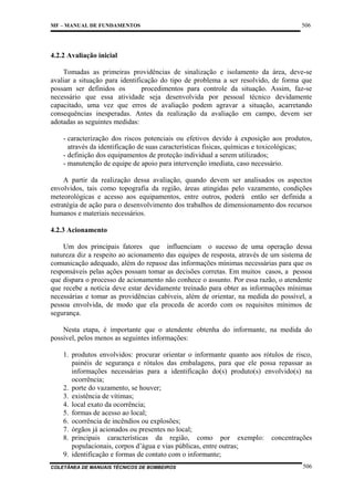 MF – MANUAL DE FUNDAMENTOS

506

4.2.2 Avaliação inicial
Tomadas as primeiras providências de sinalização e isolamento da área, deve-se
avaliar a situação para identificação do tipo de problema a ser resolvido, de forma que
possam ser definidos os
procedimentos para controle da situação. Assim, faz-se
necessário que essa atividade seja desenvolvida por pessoal técnico devidamente
capacitado, uma vez que erros de avaliação podem agravar a situação, acarretando
consequências inesperadas. Antes da realização da avaliação em campo, devem ser
adotadas as seguintes medidas:
- caracterização dos riscos potenciais ou efetivos devido à exposição aos produtos,
através da identificação de suas características físicas, químicas e toxicológicas;
- definição dos equipamentos de proteção individual a serem utilizados;
- manutenção de equipe de apoio para intervenção imediata, caso necessário.
A partir da realização dessa avaliação, quando devem ser analisados os aspectos
envolvidos, tais como topografia da região, áreas atingidas pelo vazamento, condições
meteorológicas e acesso aos equipamentos, entre outros, poderá então ser definida a
estratégia de ação para o desenvolvimento dos trabalhos de dimensionamento dos recursos
humanos e materiais necessários.
4.2.3 Acionamento
Um dos principais fatores que influenciam o sucesso de uma operação dessa
natureza diz a respeito ao acionamento das equipes de resposta, através de um sistema de
comunicação adequado, além do repasse das informações mínimas necessárias para que os
responsáveis pelas ações possam tomar as decisões corretas. Em muitos casos, a pessoa
que dispara o processo de acionamento não conhece o assunto. Por essa razão, o atendente
que recebe a notícia deve estar devidamente treinado para obter as informações mínimas
necessárias e tomar as providências cabíveis, além de orientar, na medida do possível, a
pessoa envolvida, de modo que ela proceda de acordo com os requisitos mínimos de
segurança.
Nesta etapa, é importante que o atendente obtenha do informante, na medida do
possível, pelos menos as seguintes informações:
1. produtos envolvidos: procurar orientar o informante quanto aos rótulos de risco,
painéis de segurança e rótulos das embalagens, para que ele possa repassar as
informações necessárias para a identificação do(s) produto(s) envolvido(s) na
ocorrência;
2. porte do vazamento, se houver;
3. existência de vítimas;
4. local exato da ocorrência;
5. formas de acesso ao local;
6. ocorrência de incêndios ou explosões;
7. órgãos já acionados ou presentes no local;
8. principais características da região, como por exemplo: concentrações
populacionais, corpos d’água e vias públicas, entre outras;
9. identificação e formas de contato com o informante;
COLETÂNEA DE MANUAIS TÉCNICOS DE BOMBEIROS

506

 