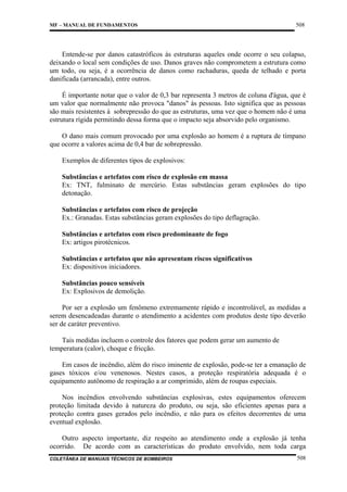 MF – MANUAL DE FUNDAMENTOS

508

Entende-se por danos catastróficos às estruturas aqueles onde ocorre o seu colapso,
deixando o local sem condições de uso. Danos graves não comprometem a estrutura como
um todo, ou seja, é a ocorrência de danos como rachaduras, queda de telhado e porta
danificada (arrancada), entre outros.
É importante notar que o valor de 0,3 bar representa 3 metros de coluna d'água, que é
um valor que normalmente não provoca "danos" às pessoas. Isto significa que as pessoas
são mais resistentes à sobrepressão do que as estruturas, uma vez que o homem não é uma
estrutura rígida permitindo dessa forma que o impacto seja absorvido pelo organismo.
O dano mais comum provocado por uma explosão ao homem é a ruptura de tímpano
que ocorre a valores acima de 0,4 bar de sobrepressão.
Exemplos de diferentes tipos de explosivos:
Substâncias e artefatos com risco de explosão em massa
Ex: TNT, fulminato de mercúrio. Estas substâncias geram explosões do tipo
detonação.
Substâncias e artefatos com risco de projeção
Ex.: Granadas. Estas substâncias geram explosões do tipo deflagração.
Substâncias e artefatos com risco predominante de fogo
Ex: artigos pirotécnicos.
Substâncias e artefatos que não apresentam riscos significativos
Ex: dispositivos iniciadores.
Substâncias pouco sensíveis
Ex: Explosivos de demolição.
Por ser a explosão um fenômeno extremamente rápido e incontrolável, as medidas a
serem desencadeadas durante o atendimento a acidentes com produtos deste tipo deverão
ser de caráter preventivo.
Tais medidas incluem o controle dos fatores que podem gerar um aumento de
temperatura (calor), choque e fricção.
Em casos de incêndio, além do risco iminente de explosão, pode-se ter a emanação de
gases tóxicos e/ou venenosos. Nestes casos, a proteção respiratória adequada é o
equipamento autônomo de respiração a ar comprimido, além de roupas especiais.
Nos incêndios envolvendo substâncias explosivas, estes equipamentos oferecem
proteção limitada devido à natureza do produto, ou seja, são eficientes apenas para a
proteção contra gases gerados pelo incêndio, e não para os efeitos decorrentes de uma
eventual explosão.
Outro aspecto importante, diz respeito ao atendimento onde a explosão já tenha
ocorrido. De acordo com as características do produto envolvido, nem toda carga
COLETÂNEA DE MANUAIS TÉCNICOS DE BOMBEIROS

508

 