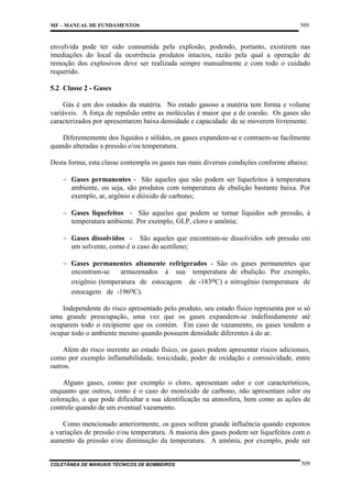 MF – MANUAL DE FUNDAMENTOS

509

envolvida pode ter sido consumida pela explosão, podendo, portanto, existirem nas
imediações do local da ocorrência produtos intactos, razão pela qual a operação de
remoção dos explosivos deve ser realizada sempre manualmente e com todo o cuidado
requerido.
5.2 Classe 2 - Gases
Gás é um dos estados da matéria. No estado gasoso a matéria tem forma e volume
variáveis. A força de repulsão entre as moléculas é maior que a de coesão. Os gases são
caracterizados por apresentarem baixa densidade e capacidade de se moverem livremente.
Diferentemente dos líquidos e sólidos, os gases expandem-se e contraem-se facilmente
quando alteradas a pressão e/ou temperatura.
Desta forma, esta classe contempla os gases nas mais diversas condições conforme abaixo:
− Gases permanentes - São aqueles que não podem ser liquefeitos à temperatura
ambiente, ou seja, são produtos com temperatura de ebulição bastante baixa. Por
exemplo, ar, argônio e dióxido de carbono;
− Gases liquefeitos - São aqueles que podem se tornar líquidos sob pressão, à
temperatura ambiente. Por exemplo, GLP, cloro e amônia;
− Gases dissolvidos - São aqueles que encontram-se dissolvidos sob pressão em
um solvente, como é o caso do acetileno;
− Gases permanentes altamente refrigerados - São os gases permanentes que
encontram-se
armazenados à sua temperatura de ebulição. Por exemplo,
oxigênio (temperatura de estocagem de -183oC) e nitrogênio (temperatura de
estocagem de -196oC).
Independente do risco apresentado pelo produto, seu estado físico representa por si só
uma grande preocupação, uma vez que os gases expandem-se indefinidamente até
ocuparem todo o recipiente que os contém. Em caso de vazamento, os gases tendem a
ocupar todo o ambiente mesmo quando possuem densidade diferentes à do ar.
Além do risco inerente ao estado físico, os gases podem apresentar riscos adicionais,
como por exemplo inflamabilidade, toxicidade, poder de oxidação e corrosividade, entre
outros.
Alguns gases, como por exemplo o cloro, apresentam odor e cor característicos,
enquanto que outros, como é o caso do monóxido de carbono, não apresentam odor ou
coloração, o que pode dificultar a sua identificação na atmosfera, bem como as ações de
controle quando de um eventual vazamento.
Como mencionado anteriormente, os gases sofrem grande influência quando expostos
a variações de pressão e/ou temperatura. A maioria dos gases podem ser liquefeitos com o
aumento da pressão e/ou diminuição da temperatura. A amônia, por exemplo, pode ser

COLETÂNEA DE MANUAIS TÉCNICOS DE BOMBEIROS

509

 