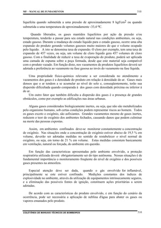 MF – MANUAL DE FUNDAMENTOS

510

liquefeita quando submetida a uma pressão de aproximadamente 8 kgf/cm2 ou quando
submetida a uma temperatura de aproximadamente -33,4 oC.
Quando liberados, os gases mantidos liquefeitos por ação da pressão e/ou
temperatura, tenderão a passar para seu estado natural nas condições ambientais, ou seja,
estado gasoso. Durante a mudança do estado líquido para o estado gasoso, ocorre uma alta
expansão do produto gerando volumes gasosos muito maiores do que o volume ocupado
pelo líquido. A isto se denomina taxa de expansão. O cloro por exemplo, tem uma taxa de
expansão de 457 vezes, ou seja, um volume de cloro líquido gera 457 volumes de cloro
gasoso. Com a finalidade de reduzir a taxa de evaporação do produto, poderá ser aplicada
uma camada de espuma sobre a poça formada, desde que este material seja compatível
com o produto vazado. Em função disto, nos vazamentos de produtos liquefeitos deverá ser
adotada a preferência ao vazamento na fase gasosa ao invés do vazamento na fase líquida.
Uma propriedade físico-química relevante a ser considerada no atendimento a
vazamentos dos gases é a densidade do produto em relação à densidade do ar. Gases mais
densos que o ar tendem a se acumular ao nível do solo e, conseqüentemente, terão sua
dispersão dificultada quando comparada à dos gases com densidade próxima ou inferior à
do ar.
Um outro fator que também dificulta a dispersão dos gases é a presença de grandes
obstáculos, como por exemplo as edificações nas áreas urbanas.
Alguns gases considerados biologicamente inertes, ou seja, que não são metabolizados
pelo organismo humano, sob certas condições podem representar riscos ao homem. Todos
os gases exceto o oxigênio, são asfixiantes. Grandes vazamentos mesmo de gases inertes,
reduzem o teor de oxigênio dos ambientes fechados, causando danos que podem culminar
na morte das pessoas expostas.
Assim, em ambientes confinados deve-se monitorar constantemente a concentração
de oxigênio. Nas situações onde a concentração de oxigênio estiver abaixo de 19,5 % em
volume, deverão ser adotadas medidas no sentido de restabelecer o nível normal de
oxigênio, ou seja, em torno de 21 % em volume. Estas medidas consistem basicamente
em ventilação, natural ou forçada, do ambiente em questão.
Em função das características apresentadas pelo ambiente envolvido, a proteção
respiratória utilizada deverá obrigatoriamente ser do tipo autônoma. Nessas situações é de
fundamental importância o monitoramento freqüente do nível de oxigênio e dos possíveis
gases presentes na atmosfera.
Especial atenção deve ser dada, quando o gás envolvido for inflamável,
principalmente se este estiver confinado.
Medições constantes dos índices de
explosividade no ambiente, através da utilização de equipamentos intrinsecamente seguros,
e a eliminação das possíveis fontes de ignição, constituem ações prioritárias a serem
adotadas.
De acordo com as características do produto envolvido, e em função do cenário da
ocorrência, pode ser necessária a aplicação de neblina d'água para abater os gases ou
vapores emanados pelo produto.

COLETÂNEA DE MANUAIS TÉCNICOS DE BOMBEIROS

510

 