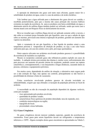 MF – MANUAL DE FUNDAMENTOS

511

A operação de abatimento dos gases será tanto mais eficiente, quanto maior for a
solubilidade do produto em água, como é o caso da amônia e do ácido clorídrico.
Vale lembrar que a água utilizada para o abatimento dos gases deverá ser contida, e
recolhida posteriormente, para que a mesma não cause poluição dos recursos hidrícos
existentes na região da ocorrência. Já, para os produtos com baixa solubilidade em água, o
abatimento através de neblina d'água também poderá ser utilizado, sendo que neste caso a
mesma atuará com um bloqueio físico ao deslocamento da nuvem.
Deve-se ressaltar que a neblina d'água deverá ser aplicada somente sobre a nuvem, e
não sobre as eventuais poças formadas pelo gás liquefeito, uma vez que a adição de água
sobre as mesmas, provocará uma intensa evaporação do produto, gerando um aumento dos
vapores na atmosfera.
Após o vazamento de um gás liquefeito, a fase líquida do produto estará a uma
temperatura próxima à temperatura de ebulição do produto, ou seja, a um valor baixo
suficiente para que, em caso de contato com a pele, provoque queimaduras.
Outro aspecto relevante nos acidentes envolvendo produtos gasosos é a possibilidade
da ocorrência de incêndios ou explosões.
Mesmo os recipientes contendo gases não inflamáveis podem explodir em casos de
incêndio. A radiação térmica proveniente das chamas é, muitas vezes, suficientemente alta
para provocar um aumento da pressão interna do recipiente, podendo causar sua ruptura
catastrófica e, conseqüentemente, o seu lançamento a longas distâncias, causando danos às
pessoas, estruturas e equipamentos próximos.
Em muitos casos, dependendo da análise da situação, a alternativa mais segura pode
ser a não extinção do fogo, mas apenas seu controle, principalmente se não houver a
possibilidade de eliminar a fonte do vazamento.
Certas ocorrências envolvendo produtos gasosos de elevada toxicidade ou
inflamabilidade, exigem que seja efetuada a evacuação da população próxima ao local do
acidente.
A necessidade ou não da evacuação da população dependerá de algumas variáveis,
como por exemplo:
− risco apresentado pelo produto envolvido;
− quantidade do produto vazado;
− características físico-químicas do produto (densidade, taxa de expansão, etc);
− condições meteorológicas na região;
− topografia do local;
− proximidade a áreas habitadas.
5.2.1 Gases Criogênicos
Os gases criogênicos devem merecer cuidados especiais, quando da ocorrência de
vazamentos. Esses gases para serem liquefeitos devem ser refrigerados a temperaturas
inferiores a -150oC. Alguns exemplos destes gases encontram-se apresentados na Tabela 3.

COLETÂNEA DE MANUAIS TÉCNICOS DE BOMBEIROS

511

 