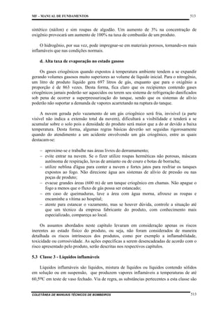 MF – MANUAL DE FUNDAMENTOS

513

sintético (náilon) e sim roupas de algodão. Um aumento de 3% na concentração de
oxigênio provocará um aumento de 100% na taxa de combustão de um produto.
O hidrogênio, por sua vez, pode impregnar-se em materiais porosos, tornando-os mais
inflamáveis que nas condições normais.
d. Alta taxa de evaporação no estado gasoso
Os gases criogênicos quando expostos à temperatura ambiente tendem a se expandir
gerando volumes gasosos muito superiores ao volume de líquido inicial. Para o nitrogênio,
um litro de produto líquido gera 697 litros de gás, enquanto que para o oxigênio a
proporção é de 863 vezes. Desta forma, fica claro que os recipientes contendo gases
criogênicos jamais poderão ser aquecidos ou terem seu sistema de refrigeração danificados
sob pena de ocorrer a superpressurização do tanque, sendo que os sistemas de alívio
poderão não suportar a demanda de vapores acarretando na ruptura do tanque.
A nuvem gerada pelo vazamento de um gás criogênico será fria, invisível (a parte
visível não indica a extensão total da nuvem), dificultará a visibilidade e tenderá a se
acumular sobre o solo pois a densidade do produto será maior que a do ar devido a baixa
temperatura. Desta forma, algumas regras básicas deverão ser seguidas rigorosamente
quando do atendimento a um acidente envolvendo um gás criogênico, entre as quais
destacam-se:
− aproxime-se e trabalhe nas áreas livres do derramamento;
− evite entrar na nuvem. Se o fizer utilize roupas herméticas não porosas, máscara
autônoma de respiração, luvas de amianto ou de couro e botas de borracha;
− utilize neblina d'água para conter a nuvem e fortes jatos para resfriar os tanques
expostos ao fogo. Não direcione água aos sistemas de alívio de pressão ou nas
poças de produto;
− evacue grandes áreas (600 m) de um tanque criogênico em chamas. Não apague o
fogo a menos que o fluxo de gás possa ser estancado;
− em caso de queimaduras, lave a área com água morna, afrouxe as roupas e
encaminhe a vítima ao hospital;
− atente para estancar o vazamento, mas se houver dúvida, controle a situação até
que um técnico da empresa fabricante do produto, com conhecimento mais
especializado, compareça ao local.
Os assuntos abordados neste capítulo levaram em consideração apenas os riscos
inerentes ao estado físico do produto, ou seja, não foram considerados de maneira
detalhada os riscos intrínsecos dos produtos, como por exemplo a inflamabilidade,
toxicidade ou corrosividade. As ações específicas a serem desencadeadas de acordo com o
risco apresentado pelo produto, serão descritas nos respectivos capítulos.
5.3 Classe 3 - Líquidos inflamáveis
Líquidos inflamáveis são líquidos, mistura de líquidos ou líquidos contendo sólidos
em solução ou em suspensão, que produzem vapores inflamáveis a temperaturas de até
60,5oC em teste de vaso fechado. Via de regra, as substâncias pertecentes a esta classe são

COLETÂNEA DE MANUAIS TÉCNICOS DE BOMBEIROS

513

 