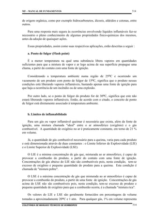 MF – MANUAL DE FUNDAMENTOS

514

de origem orgânica, como por exemplo hidrocarbonetos, álcoois, aldeídos e cetonas, entre
outros.
Para uma resposta mais segura às ocorrências envolvendo líquidos inflamáveis faz-se
necessário o pleno conhecimento de algumas propriedades físico-químicas dos mesmos,
antes da adoção de quaisquer ações.
Essas propriedades, assim como suas respectivas aplicações, estão descritas a seguir :
a. Ponto de fulgor (Flash point)
É a menor temperatura na qual uma substância libera vapores em quantidades
suficientes para que a mistura de vapor e ar logo acima de sua superfície propague uma
chama, a partir do contato com uma fonte de ignição.
Considerando a temperatura ambiente numa região de 25oC e ocorrendo um
vazamento de um produto com ponto de fulgor de 15oC, significa que o produto nessas
condições está liberando vapores inflamáveis, bastando apenas uma fonte de ignição para
que haja a ocorrência de um incêndio ou de uma explosão.
Por outro lado, se o ponto de fulgor do produto for de 30oC, significa que este não
estará liberando vapores inflamáveis. Então, de acordo com o citado, o conceito de ponto
de fulgor está diretamente associado à temperatura ambiente.

b. Limites de inflamabilidade
Para um gás ou vapor inflamável queimar é necessária que exista, além da fonte de
ignição, uma mistura chamada "ideal" entre o ar atmosférico (oxigênio) e o gás
combustível. A quantidade de oxigênio no ar é praticamente constante, em torno de 21 %
em volume.
Já, a quantidade de gás combustível necessário para a queima, varia para cada produto
e está dimensionada através de duas constantes : o Limite Inferior de Explosividade (LIE)
e o Limite Superior de Explosividade (LSE).
O LIE é a mínima concentração de gás que, misturada ao ar atmosférico, é capaz de
provocar a combustão do produto, a partir do contato com uma fonte de ignição.
Concentrações de gás abaixo do LIE não são combustíveis pois, nesta condição, tem-se
excesso de oxigênio e pequena quantidade do produto para a queima. Esta condição é
chamada de "mistura pobre".
O LSE é a máxima concentração de gás que misturada ao ar atmosférico é capaz de
provocar a combustão do produto, a partir de uma fonte de ignição. Concentrações de gás
acima do LSE não são combustíveis pois, nesta condição, tem-se excesso de produto e
pequena quantidade de oxigênio para que a combustão ocorra, é a chamada "mistura rica".
Os valores do LIE e LSE são geralmente fornecidos em porcentagens de volume
tomadas a aproximadamente 20oC e 1 atm. Para qualquer gás, 1% em volume representa
COLETÂNEA DE MANUAIS TÉCNICOS DE BOMBEIROS

514

 