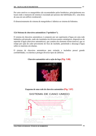 MF – MANUAL DE FUNDAMENTOS

49

Por estes motivos os mangotinhos são recomendados pelos bombeiros, principalmente nos
locais onde o manuseio do sistema é executado por pessoas não habilitadas (Ex.: uma dona
de casa em um edifício residencial).
O dimensionamento do sistema de mangotinhos é idêntico ao sistema de hidrantes.

12.6 Sistema de chuveiros automáticos ("sprinklers").
O sistema de chuveiros automáticos é composto por um suprimento d’água em uma rede
hidráulica sob pressão, onde são instalados em diversos pontos estratégicos, dispositivos de
aspersão d’água (chuveiros automáticos), que contém um elemento termo-sensível, que se
rompe por ação do calor proveniente do foco de incêndio, permitindo a descarga d’água
sobre os materiais em chamas.
O sistema de chuveiros automáticos para extinção a incêndios possui grande
confiabilidade, e se destina a proteger diversos tipos de edifícios.

Chuveiro automático sob a ação do fogo (Fig. 1.66)

Esquema de uma rede de chuveiro automático (Fig. 1.67)

COLETÂNEA DE MANUAIS TÉCNICOS DE BOMBEIROS

49

 