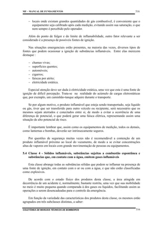 MF – MANUAL DE FUNDAMENTOS

516

− locais onde existam grandes quantidades de gás combustível, é conveniente que o
equipamento seja calibrado após cada medição, evitando assim sua saturação, o que
nem sempre é percebido pelo operador.
Além do ponto de fulgor e do limite de inflamabilidade, outro fator relevante a ser
considerado é a presença de possíveis fontes de ignição.
Nas situações emergenciais estão presentes, na maioria das vezes, diversos tipos de
fontes que podem ocasionar a ignição de substâncias inflamáveis. Entre elas merecem
destaque :
−
−
−
−
−
−

chamas vivas;
superfícies quentes;
automóveis;
cigarros;
faíscas por atrito;
eletricidade estática.

Especial atenção deve ser dada à eletricidade estática, uma vez que esta é uma fonte de
ignição de difícil percepção. Trata-se na realidade do acúmulo de cargas eletrostáticas
que, por exemplo, um caminhão-tanque adquire durante o transporte.
Se por algum motivo, o produto inflamável que esteja sendo transportado, seja líquido
ou gás, tiver que ser transferido para outro veículo ou recipiente, será necessário que os
mesmos sejam aterrados e conectados entre si, de modo a evitar a ocorrência de uma
diferença de potencial, o que poderá gerar uma faísca elétrica, representando assim uma
situação de alto potencial de risco.
É importante lembrar que, assim como os equipamentos de medição, todos os demais,
como lanternas e bombas, deverão ser intrinsecamente seguros.
Por questões de segurança muitas vezes não é recomendável a contenção de um
produto inflamável próximo ao local do vazamento, de modo a se evitar concentrações
altas de vapores em locais com grande movimentação de pessoas ou equipamentos.
5.4 Classe 4 - Sólidos inflamáveis, substâncias sujeitas a combustão espontânea e
substâncias que, em contato com a água, emitem gases inflamáveis
Esta classe abrange todas as substâncias sólidas que podem se inflamar na presença de
uma fonte de ignição, em contato com o ar ou com a água, e que não estão classificadas
como explosivos.
De acordo com o estado físico dos produtos desta classe, a área atingida em
decorrência de um acidente é, normalmente, bastante restrita, uma vez que sua mobilidade
no meio é muito pequena quando comparada à dos gases ou líquidos, facilitando assim as
operações a serem desencadeadas para o controle da emergência.
Em função da variedade das características dos produtos desta classe, os mesmos estão
agrupados em três subclasses distintas, a saber:
COLETÂNEA DE MANUAIS TÉCNICOS DE BOMBEIROS

516

 
