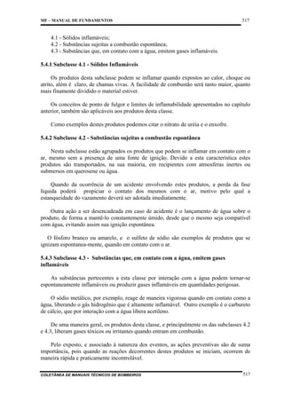 MF – MANUAL DE FUNDAMENTOS

517

4.1 - Sólidos inflamáveis;
4.2 - Substâncias sujeitas a combustão espontânea;
4.3 - Substâncias que, em contato com a água, emitem gases inflamáveis.
5.4.1 Subclasse 4.1 - Sólidos Inflamáveis
Os produtos desta subclasse podem se inflamar quando expostos ao calor, choque ou
atrito, além é claro, de chamas vivas. A facilidade de combustão será tanto maior, quanto
mais finamente dividido o material estiver.
Os conceitos de ponto de fulgor e limites de inflamabilidade apresentados no capítulo
anterior, também são aplicáveis aos produtos desta classe.
Como exemplos destes produtos podemos citar o nitrato de uréia e o enxofre.
5.4.2 Subclasse 4.2 - Substâncias sujeitas a combustão espontânea
Nesta subclasse estão agrupados os produtos que podem se inflamar em contato com o
ar, mesmo sem a presença de uma fonte de ignição. Devido a esta característica estes
produtos são transportados, na sua maioria, em recipientes com atmosferas inertes ou
submersos em querosene ou água.
Quando da ocorrência de um acidente envolvendo estes produtos, a perda da fase
líquida poderá propiciar o contato dos mesmos com o ar, motivo pelo qual a
estanqueidade do vazamento deverá ser adotada imediatamente.
Outra ação a ser desencadeada em caso de acidente é o lançamento de água sobre o
produto, de forma a mantê-lo constantemente úmido, desde que o mesmo seja compatível
com água, evitando assim sua ignição espontânea.
O fósforo branco ou amarelo, e o sulfeto de sódio são exemplos de produtos que se
ignizam espontanea-mente, quando em contato com o ar.
5.4.3 Subclasse 4.3 - Substâncias que, em contato com a água, emitem gases
inflamáveis
As substâncias pertecentes a esta classe por interação com a água podem tornar-se
espontaneamente inflamáveis ou produzir gases inflamáveis em quantidades perigosas.
O sódio metálico, por exemplo, reage de maneira vigorosa quando em contato como a
água, liberando o gás hidrogênio que é altamente inflamável. Outro exemplo é o carbureto
de cálcio, que por interação com a água libera acetileno.
De uma maneira geral, os produtos desta classe, e principalmente os das subclasses 4.2
e 4.3, liberam gases tóxicos ou irritantes quando entram em combustão.
Pelo exposto, e associado à natureza dos eventos, as ações preventivas são de suma
importância, pois quando as reações decorrentes destes produtos se iniciam, ocorrem de
maneira rápida e praticamente incontrolável.
COLETÂNEA DE MANUAIS TÉCNICOS DE BOMBEIROS

517

 