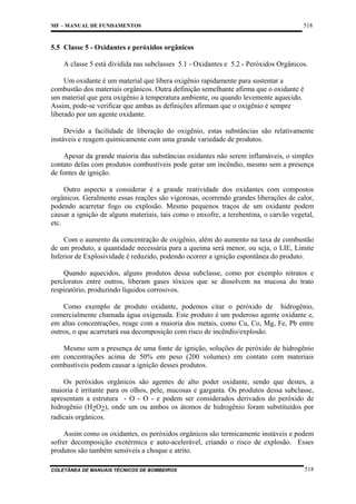 MF – MANUAL DE FUNDAMENTOS

518

5.5 Classe 5 - Oxidantes e peróxidos orgânicos
A classe 5 está dividida nas subclasses 5.1 - Oxidantes e 5.2 - Peróxidos Orgânicos.
Um oxidante é um material que libera oxigênio rapidamente para sustentar a
combustão dos materiais orgânicos. Outra definição semelhante afirma que o oxidante é
um material que gera oxigênio à temperatura ambiente, ou quando levemente aquecido.
Assim, pode-se verificar que ambas as definições afirmam que o oxigênio é sempre
liberado por um agente oxidante.
Devido a facilidade de liberação do oxigênio, estas substâncias são relativamente
instáveis e reagem quimicamente com uma grande variedade de produtos.
Apesar da grande maioria das substâncias oxidantes não serem inflamáveis, o simples
contato delas com produtos combustíveis pode gerar um incêndio, mesmo sem a presença
de fontes de ignição.
Outro aspecto a considerar é a grande reatividade dos oxidantes com compostos
orgânicos. Geralmente essas reações são vigorosas, ocorrendo grandes liberações de calor,
podendo acarretar fogo ou explosão. Mesmo pequenos traços de um oxidante podem
causar a ignição de alguns materiais, tais como o enxofre, a terebentina, o carvão vegetal,
etc.
Com o aumento da concentração de oxigênio, além do aumento na taxa de combustão
de um produto, a quantidade necessária para a queima será menor, ou seja, o LIE, Limite
Inferior de Explosividade é reduzido, podendo ocorrer a ignição espontânea do produto.
Quando aquecidos, alguns produtos dessa subclasse, como por exemplo nitratos e
percloratos entre outros, liberam gases tóxicos que se dissolvem na mucosa do trato
respiratório, produzindo líquidos corrosivos.
Como exemplo de produto oxidante, podemos citar o peróxido de hidrogênio,
comercialmente chamada água oxigenada. Este produto é um poderoso agente oxidante e,
em altas concentrações, reage com a maioria dos metais, como Cu, Co, Mg, Fe, Pb entre
outros, o que acarretará sua decomposição com risco de incêndio/explosão.
Mesmo sem a presença de uma fonte de ignição, soluções de peróxido de hidrogênio
em concentrações acima de 50% em peso (200 volumes) em contato com materiais
combustíveis podem causar a ignição desses produtos.
Os peróxidos orgânicos são agentes de alto poder oxidante, sendo que destes, a
maioria é irritante para os olhos, pele, mucosas e garganta. Os produtos dessa subclasse,
apresentam a estrutura - O - O - e podem ser considerados derivados do peróxido de
hidrogênio (H2O2), onde um ou ambos os átomos de hidrogênio foram substituídos por
radicais orgânicos.
Assim como os oxidantes, os peróxidos orgânicos são termicamente instáveis e podem
sofrer decomposição exotérmica e auto-acelerável, criando o risco de explosão. Esses
produtos são também sensíveis a choque e atrito.
COLETÂNEA DE MANUAIS TÉCNICOS DE BOMBEIROS

518

 