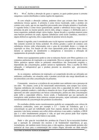 MF – MANUAL DE FUNDAMENTOS

521

2

80 a
90 m , facilita a absorção de gases e vapores, os quais podem passar à corrente
sanguínea e serem distribuídos a outras regiões do organismo.
Já com relação a absorção cutânea, podemos dizer que existem duas formas das
substâncias tóxicas agirem. A primeira é como tóxico localizado, onde o produto em
contato com a pele, age na sua superfície provocando uma irritação primária e localizada.
A segunda forma, é como tóxico generalizado, quando a substância tóxica reage com as
proteínas da pele ou mesmo penetra através dela, atinge o sangue e é ditribuídos para o
nosso organismo, podendo atingir vários órgãos. Apesar da pele e a gordura atuarem como
uma barreira protetora do corpo, algumas substâncias como ácido cianídrico, mercúrio e
alguns defensívos agrícolas, têm a capacidade de penetrar através da pele.
Quanto à ingestão, esta é considerada uma via de ingresso secundário, uma vez que tal
fato somente ocorrerá de forma acidental. Os efeitos gerados a partir de contatos com
substâncias tóxicas estão relacionados com o grau de toxicidade destas e o tempo de
exposição ou dose. Em função do alto risco apresentado pelos produtos desta classe,
durante as operações de atendimento a emergências é necessária a utilização de
equipamentos de proteção respiratória.
Dentre esses equipamentos pode-se citar as máscaras faciais com filtros químicos e os
conjuntos autônomos de respiração a ar comprimido. Deve-se sempre ter em mente que os
filtros químicos apenas retêm os poluentes atmosféricos não fornecendo oxigênio e,
dependendo das concentrações, podem saturar-se rapidamente. Para a escolha do filtro
adequado, é indispensável que o produto presente na atmosfera seja previamente
identificado.
Já, os conjuntos autônomos de respiração a ar comprimido deverão ser utilizados em
ambientes confinados, em situações onde o produto envolvido não esteja identificado ou
em atmosferas com altas concentrações de poluentes.
Comumente, associa-se a existência de um produto num ambiente com a presença de
um odor. No entanto, como já foi mencionado anteriormente, nem sempre isso ocorre.
Algumas substâncias são inodoras, enquanto outras têm a capacidade de inibir o sentido
olfativo, podendo conduzir o indivíduo a situações de risco. O gás sulfídrico, por exemplo,
apresenta um odor característico em baixas concentrações, porém em altas concentrações
pode inibir a capacidade olfativa. Assim sendo, é fundamental que nas operações de
emergência onde produtos desta natureza estejam presentes, sejam realizados constantes
monitoramentos da concentração dos produtos na atmosfera.
Os resultados obtidos nestes monitoramentos poderão ser comparados com valores de
referência conhecidos, como por exemplo o LT - Limite de Tolerância, que é a
concentração na qual um trabalhador pode ficar exposto durante oito horas diárias ou
quarenta e oito horas semanais sem sofrer efeitos adversos à sua saúde e, também, o IDLH
que é o valor imediatamente perigoso à vida, ao qual uma pessoa pode ficar exposta
durante trinta minutos sem sofrer danos à sua saúde.
Dado o alto grau de toxicidade dos produtos da Classe 6, faz-se necessário lembrar
que a operação de contenção dos mesmos é de fundamental importância, já que,
normalmente, são também muito tóxicos para a vida aquática, representando portanto alto
potencial de risco para a contaminação dos corpos d'água, devendo ser dada atenção
COLETÂNEA DE MANUAIS TÉCNICOS DE BOMBEIROS

521

 