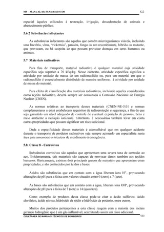 MF – MANUAL DE FUNDAMENTOS

522

especial àqueles utilizados à recreação, irrigação, dessedentação de animais e
abastecimento público.
5.6.2 Substâncias infectantes
As substâncias infectantes são aquelas que contêm microrganismos viáveis, incluindo
uma bactéria, vírus, “rickettsia”, parasita, fungo ou um recombinante, híbrido ou mutante,
que provocam, ou há suspeita de que possam provocar doenças em seres humanos ou
animais.
5.7 Materiais radioativos
Para fins de transporte, material radioativo é qualquer material cuja atividade
específica seja superior a 70 kBq/kg. Nesse contexto, atividade específica significa a
atividade por unidade de massa de um radionuclídio ou, para um material em que o
radionuclídio é essencialmente distribuído de maneira uniforme, à atividade por unidade
de massa do material.
Para efeito de classificação dos materiais radioativos, incluindo aqueles considerados
como rejeito radioativo, deverá sempre ser consultada a Comissão Nacional de Energia
Nuclear (CNEN).
As normas relativas ao transporte desses materiais (CNEN-NE-5.01 e normas
complementares a esta) estabelecem requisitos de radioproteção e segurança, a fim de que
seja garantido um nível adequado de controle de eventual exposição de pessoas, bens e
meio ambiente à radiação ionizante. Entretanto, é necessários também levar em conta
outras propriedades que possam significar um risco adicional.
Dada a especificidade desses materiais é aconselhável que em qualquer acidente
durante o transporte de produtos radioativos seja sempre acionado um especialista nesta
área para assessorar os técnicos de atendimento à emergência.
5.8 Classe 8 - Corrosivos
Substâncias corrosivas são aquelas que apresentam uma severa taxa de corrosão ao
aço. Evidentemente, tais materiais são capazes de provocar danos também aos tecidos
humanos. Basicamente, existem dois principais grupos de materiais que apresentam essas
propriedades, e são conhecidos por ácidos e bases.
Acidos são substâncias que em contato com a água liberam íons H+, provocando
alterações de pH para a faixa com valores situados entre 0 (zero) a 7 (sete).
As bases são substâncias que em contato com a água, liberam íons OH-, provocando
alterações de pH para a faixa de 7 (sete) a 14 (quatorze).
Como exemplo de produtos desta classe pode-se citar o ácido sulfúrico, ácido
clorídrico, ácido nítrico, hidróxido de sódio e hidróxido de potássio, entre outros.
Muitos dos produtos pertencentes a esta classe reagem com a maioria dos metais
gerando hidrogênio que é um gás inflamável, acarretando assim um risco adicional.
COLETÂNEA DE MANUAIS TÉCNICOS DE BOMBEIROS

522

 