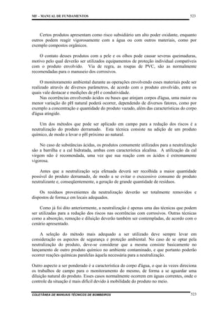 MF – MANUAL DE FUNDAMENTOS

523

Certos produtos apresentam como risco subsidiário um alto poder oxidante, enquanto
outros podem reagir vigorosamente com a água ou com outros materiais, como por
exemplo compostos orgânicos.
O contato desses produtos com a pele e os olhos pode causar severas queimaduras,
motivo pelo qual deverão ser utilizados equipamentos de proteção individual compatíveis
com o produto envolvido. Via de regra, as roupas de PVC, são as normalmente
recomendadas para o manuseio dos corrosivos.
O monitoramento ambiental durante as operações envolvendo esses materiais pode ser
realizado através de diversos parâmetros, de acordo com o produto envolvido, entre os
quais vale destacar e medições de pH e condutividade.
Nas ocorrências envolvendo ácidos ou bases que atinjam corpos d'água, uma maior ou
menor variação do pH natural poderá ocorrer, dependendo de diversos fatores, como por
exemplo a concentração e quantidade do produto vazado, além das características do corpo
d'água atingido.
Um dos métodos que pode ser aplicado em campo para a redução dos riscos é a
neutralização do produto derramado. Esta técnica consiste na adição de um produto
químico, de modo a levar o pH próximo ao natural.
No caso de substâncias ácidas, os produtos comumente utilizados para a neutralização
são a barrilha e a cal hidratada, ambas com característica alcalina. A utilização da cal
virgem não é recomendada, uma vez que sua reação com os ácidos é extremamente
vigorosa.
Antes que a neutralização seja efetuada deverá ser recolhida a maior quantidade
possível do produto derramado, de modo a se evitar o execessivo consumo de produto
neutralizante e, conseqüentemente, a geração de grande quantidade de resíduos.
Os resíduos provenientes da neutralização deverão ser totalmente removidos e
dispostos de forma,e em locais adequados.
Como já foi dito anteriormente, a neutralização é apenas uma das técnicas que podem
ser utilizadas para a redução dos riscos nas ocorrências com corrosivos. Outras técnicas
como a absorção, remoção e diluição deverão também ser contempladas, de acordo com o
cenário apresentado.
A seleção do método mais adequado a ser utilizado deve sempre levar em
consideração os aspectos de segurança e proteção ambiental. No caso de se optar pela
neutralização do produto, deve-se considerar que a mesma consiste basicamente no
lançamento de outro produto químico no ambiente contaminado, e que portanto poderão
ocorrer reações químicas paralelas àquela necessária para a neutralização.
Outro aspecto a ser ponderado é a característica do corpo d'água, o que às vezes direciona
os trabalhos de campo para o monitoramento do mesmo, de forma a se aguardar uma
diluição natural do produto. Esses casos normalmente ocorrem em águas correntes, onde o
controle da situação é mais difícil devido à mobilidade do produto no meio.
COLETÂNEA DE MANUAIS TÉCNICOS DE BOMBEIROS

523

 