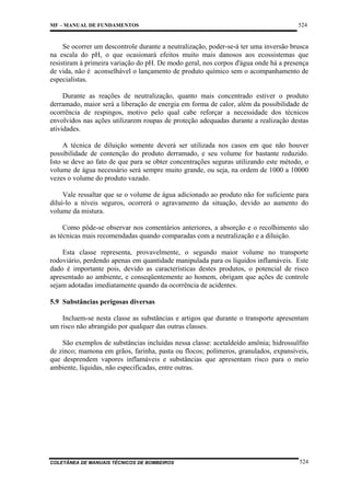 MF – MANUAL DE FUNDAMENTOS

524

Se ocorrer um descontrole durante a neutralização, poder-se-á ter uma inversão brusca
na escala do pH, o que ocasionará efeitos muito mais danosos aos ecossistemas que
resistiram à primeira variação do pH. De modo geral, nos corpos d'água onde há a presença
de vida, não é aconselhável o lançamento de produto químico sem o acompanhamento de
especialistas.
Durante as reações de neutralização, quanto mais concentrado estiver o produto
derramado, maior será a liberação de energia em forma de calor, além da possibilidade de
ocorrência de respingos, motivo pelo qual cabe reforçar a necessidade dos técnicos
envolvidos nas ações utilizarem roupas de proteção adequadas durante a realização destas
atividades.
A técnica de diluição somente deverá ser utilizada nos casos em que não houver
possibilidade de contenção do produto derramado, e seu volume for bastante reduzido.
Isto se deve ao fato de que para se obter concentrações seguras utilizando este método, o
volume de água necessário será sempre muito grande, ou seja, na ordem de 1000 a 10000
vezes o volume do produto vazado.
Vale ressaltar que se o volume de água adicionado ao produto não for suficiente para
diluí-lo a níveis seguros, ocorrerá o agravamento da situação, devido ao aumento do
volume da mistura.
Como pôde-se observar nos comentários anteriores, a absorção e o recolhimento são
as técnicas mais recomendadas quando comparadas com a neutralização e a diluição.
Esta classe representa, provavelmente, o segundo maior volume no transporte
rodoviário, perdendo apenas em quantidade manipulada para os líquidos inflamáveis. Este
dado é importante pois, devido as características destes produtos, o potencial de risco
apresentado ao ambiente, e conseqüentemente ao homem, obrigam que ações de controle
sejam adotadas imediatamente quando da ocorrência de acidentes.
5.9 Substâncias perigosas diversas
Incluem-se nesta classe as substâncias e artigos que durante o transporte apresentam
um risco não abrangido por qualquer das outras classes.
São exemplos de substâncias incluídas nessa classe: acetaldeído amônia; hidrossulfito
de zinco; mamona em grãos, farinha, pasta ou flocos; polímeros, granulados, expansíveis,
que desprendem vapores inflamáveis e substâncias que apresentam risco para o meio
ambiente, líquidas, não especificadas, entre outras.

COLETÂNEA DE MANUAIS TÉCNICOS DE BOMBEIROS

524

 