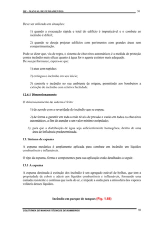 MF – MANUAL DE FUNDAMENTOS

50

Deve ser utilizado em situações:
1) quando a evacuação rápida e total do edifício é impraticável e o combate ao
incêndio é difícil;
2) quando se deseja projetar edifícios com pavimentos com grandes áreas sem
compartimentação.
Pode-se dizer que, via de regra, o sistema de chuveiros automáticos é a medida de proteção
contra incêndio mais eficaz quanto à água for o agente extintor mais adequado.
De sua performance, espera-se que:
1) atue com rapidez;
2) extingua o incêndio em seu início;
3) controle o incêndio no seu ambiente de origem, permitindo aos bombeiros a
extinção do incêndio com relativa facilidade.
12.6.1 Dimensionamento
O dimensionamento do sistema é feito:
1) de acordo com a severidade do incêndio que se espera;
2) de forma a garantir em toda a rede níveis de pressão e vazão em todos os chuveiros
automáticos, a fim de atender a um valor mínimo estipulado;
3) para que a distribuição de água seja suficientemente homogênea, dentro de uma
área de influência predeterminada.
13. Sistema de espuma
A espuma mecânica é amplamente aplicada para combate em incêndio em líquidos
combustíveis e inflamáveis.
O tipo da espuma, forma e componentes para sua aplicação estão detalhados a seguir.
13.1 A espuma
A espuma destinada à extinção dos incêndio é um agregado estável de bolhas, que tem a
propriedade de cobrir e aderir aos líquidos combustíveis e inflamáveis, formando uma
camada resistente e contínua que isola do ar, e impede a saída para a atmosfera dos vapores
voláteis desses líquidos.

Incêndio em parque de tanques (Fig. 1.68)

COLETÂNEA DE MANUAIS TÉCNICOS DE BOMBEIROS

50

 