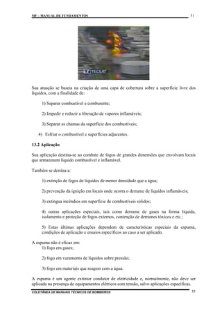 MF – MANUAL DE FUNDAMENTOS

51

Sua atuação se baseia na criação de uma capa de cobertura sobre a superfície livre dos
líquidos, com a finalidade de:
1) Separar combustível e comburente;
2) Impedir e reduzir a liberação de vapores inflamáveis;
3) Separar as chamas da superfície dos combustíveis;
4) Esfriar o combustível e superfícies adjacentes.
13.2 Aplicação
Sua aplicação destina-se ao combate de fogos de grandes dimensões que envolvam locais
que armazenem líquido combustível e inflamável.
Também se destina a:
1) extinção de fogos de líquidos de menor densidade que a água;
2) prevenção da ignição em locais onde ocorra o derrame de líquidos inflamáveis;
3) extingua incêndios em superfície de combustíveis sólidos;
4) outras aplicações especiais, tais como derrame de gases na forma líquida,
isolamento e proteção de fogos externos, contenção de derrames tóxicos e etc.;
5) Estas últimas aplicações dependem de características especiais da espuma,
condições de aplicação e ensaios específicos ao caso a ser aplicado.
A espuma não é eficaz em:
1) fogo em gases;
2) fogo em vazamento de líquidos sobre pressão;
3) fogo em materiais que reagem com a água.
A espuma é um agente extintor condutor de eletricidade e, normalmente, não deve ser
aplicada na presença de equipamentos elétricos com tensão, salvo aplicações específicas.
COLETÂNEA DE MANUAIS TÉCNICOS DE BOMBEIROS

51

 