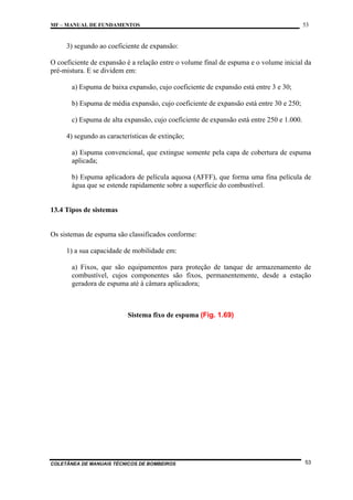 MF – MANUAL DE FUNDAMENTOS

53

3) segundo ao coeficiente de expansão:
O coeficiente de expansão é a relação entre o volume final de espuma e o volume inicial da
pré-mistura. E se dividem em:
a) Espuma de baixa expansão, cujo coeficiente de expansão está entre 3 e 30;
b) Espuma de média expansão, cujo coeficiente de expansão está entre 30 e 250;
c) Espuma de alta expansão, cujo coeficiente de expansão está entre 250 e 1.000.
4) segundo as características de extinção;
a) Espuma convencional, que extingue somente pela capa de cobertura de espuma
aplicada;
b) Espuma aplicadora de película aquosa (AFFF), que forma uma fina película de
água que se estende rapidamente sobre a superfície do combustível.

13.4 Tipos de sistemas

Os sistemas de espuma são classificados conforme:
1) a sua capacidade de mobilidade em:
a) Fixos, que são equipamentos para proteção de tanque de armazenamento de
combustível, cujos componentes são fixos, permanentemente, desde a estação
geradora de espuma até à câmara aplicadora;

Sistema fixo de espuma (Fig. 1.69)

COLETÂNEA DE MANUAIS TÉCNICOS DE BOMBEIROS

53

 