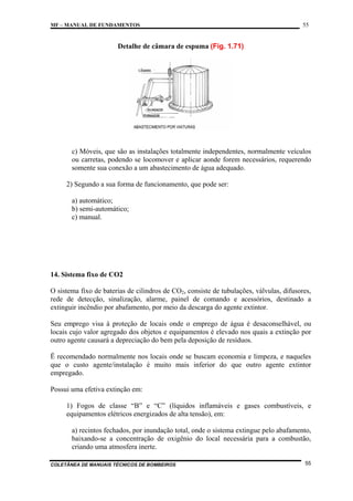 MF – MANUAL DE FUNDAMENTOS

55

Detalhe de câmara de espuma (Fig. 1.71)

c) Móveis, que são as instalações totalmente independentes, normalmente veículos
ou carretas, podendo se locomover e aplicar aonde forem necessários, requerendo
somente sua conexão a um abastecimento de água adequado.
2) Segundo a sua forma de funcionamento, que pode ser:
a) automático;
b) semi-automático;
c) manual.

14. Sistema fixo de CO2
O sistema fixo de baterias de cilindros de CO2, consiste de tubulações, válvulas, difusores,
rede de detecção, sinalização, alarme, painel de comando e acessórios, destinado a
extinguir incêndio por abafamento, por meio da descarga do agente extintor.
Seu emprego visa à proteção de locais onde o emprego de água é desaconselhável, ou
locais cujo valor agregado dos objetos e equipamentos é elevado nos quais a extinção por
outro agente causará a depreciação do bem pela deposição de resíduos.
Ë recomendado normalmente nos locais onde se buscam economia e limpeza, e naqueles
que o custo agente/instalação é muito mais inferior do que outro agente extintor
empregado.
Possui uma efetiva extinção em:
1) Fogos de classe “B” e “C” (líquidos inflamáveis e gases combustíveis, e
equipamentos elétricos energizados de alta tensão), em:
a) recintos fechados, por inundação total, onde o sistema extingue pelo abafamento,
baixando-se a concentração de oxigênio do local necessária para a combustão,
criando uma atmosfera inerte.
COLETÂNEA DE MANUAIS TÉCNICOS DE BOMBEIROS

55

 