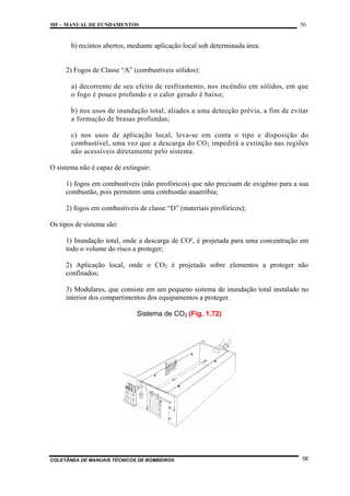 MF – MANUAL DE FUNDAMENTOS

56

b) recintos abertos, mediante aplicação local sob determinada área.

2) Fogos de Classe “A” (combustíveis sólidos):
a) decorrente de seu efeito de resfriamento, nos incêndio em sólidos, em que
o fogo é pouco profundo e o calor gerado é baixo;
b) nos usos de inundação total, aliados a uma detecção prévia, a fim de evitar
a formação de brasas profundas;
c) nos usos de aplicação local, leva-se em conta o tipo e disposição do
combustível, uma vez que a descarga do CO 2 impedirá a extinção nas regiões
não acessíveis diretamente pelo sistema.
O sistema não é capaz de extinguir:
1) fogos em combustíveis (não pirofóricos) que não precisam de oxigênio para a sua
combustão, pois permitem uma combustão anaeróbia;
2) fogos em combustíveis de classe “D” (materiais pirofóricos);
Os tipos de sistema são:
1) Inundação total, onde a descarga de CO², é projetada para uma concentração em
todo o volume do risco a proteger;
2) Aplicação local, onde o CO2 é projetado sobre elementos a proteger não
confinados;
3) Modulares, que consiste em um pequeno sistema de inundação total instalado no
interior dos compartimentos dos equipamentos a proteger.
Sistema de CO2 (Fig. 1.72)

COLETÂNEA DE MANUAIS TÉCNICOS DE BOMBEIROS

56

 
