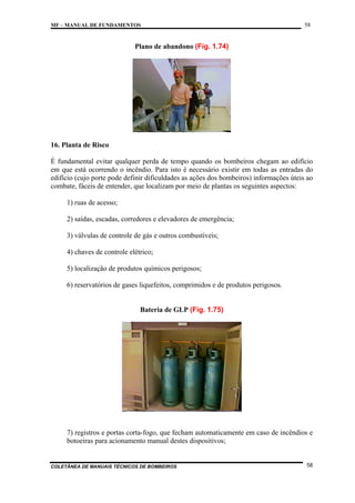 MF – MANUAL DE FUNDAMENTOS

58

Plano de abandono (Fig. 1.74)

16. Planta de Risco
É fundamental evitar qualquer perda de tempo quando os bombeiros chegam ao edifício
em que está ocorrendo o incêndio. Para isto é necessário existir em todas as entradas do
edifício (cujo porte pode definir dificuldades as ações dos bombeiros) informações úteis ao
combate, fáceis de entender, que localizam por meio de plantas os seguintes aspectos:
1) ruas de acesso;
2) saídas, escadas, corredores e elevadores de emergência;
3) válvulas de controle de gás e outros combustíveis;
4) chaves de controle elétrico;
5) localização de produtos químicos perigosos;
6) reservatórios de gases liquefeitos, comprimidos e de produtos perigosos.

Bateria de GLP (Fig. 1.75)

7) registros e portas corta-fogo, que fecham automaticamente em caso de incêndios e
botoeiras para acionamento manual destes dispositivos;

COLETÂNEA DE MANUAIS TÉCNICOS DE BOMBEIROS

58

 