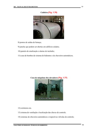 59

MF – MANUAL DE FUNDAMENTOS

Caldeira (Fig. 1.76)

8) pontos de saídas de fumaça;
9) janelas que podem ser abertas em edifícios selados;
10) painéis de sinalização e alarme de incêndio;
11) casa de bombas do sistema de hidrantes e de chuveiros automáticos;

Casa de máquinas dos elevadores (Fig. 1.77)

12) extintores etc.
13) sistema de ventilação e localização das chaves de controle;
14) sistemas de chuveiros automáticos e respectivas válvulas de controle;

COLETÂNEA DE MANUAIS TÉCNICOS DE BOMBEIROS

59

 