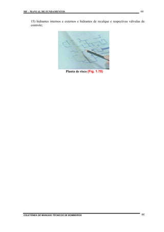 60

MF – MANUAL DE FUNDAMENTOS

15) hidrantes internos e externos e hidrantes de recalque e respectivas válvulas de
controle;

Planta de risco (Fig. 1.78)

COLETÂNEA DE MANUAIS TÉCNICOS DE BOMBEIROS

60

 