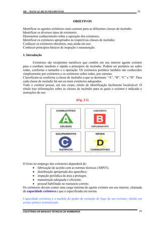 58

MF – MANUAL DE FUNDAMENTOS

OBJETIVOS
Identificar os agentes extintores mais comuns para as diferentes classes de incêndio.
Identificar os diversos tipos de extintores.
Demonstrar conhecimento sobre a operação dos extintores.
Identificar os extintores apropriados às respectivas classes de incêndio.
Conhecer os extintores obsoletos, mas ainda em uso.
Conhecer princípios básicos de inspeção e manutenção.
1. Introdução
Extintores são recipientes metálicos que contêm em seu interior agente extintor
para o combate imediato e rápido a princípios de incêndio. Podem ser portáteis ou sobre
rodas, conforme o tamanho e a operação. Os extintores portáteis também são conhecidos
simplesmente por extintores e os extintores sobre rodas, por carretas.
Classificam-se conforme a classe de incêndio a que se destinam: “A”, “B”, “C” e “D”. Para
cada classe de incêndio há um ou mais extintores adequados.
Todo o extintor possui, em seu corpo, rótulo de identificação facilmente localizável. O
rótulo traz informações sobre as classes de incêndio para as quais o extintor é indicado e
instruções de uso.
(Fig. 2.1)

O êxito no emprego dos extintores dependerá de:
• fabricação de acordo com as normas técnicas (ABNT);
• distribuição apropriada dos aparelhos;
• inspeção periódica da área a proteger;
• manutenção adequada e eficiente;
• pessoal habilitado no manuseio correto.
Os extintores devem conter uma carga mínima de agente extintor em seu interior, chamada
de capacidade extintora e que é especificada em norma.
Capacidade extintora é a medida do poder de extinção de fogo de um extintor, obtida em
ensaio prático normalizado.
COLETÂNEA DE MANUAIS TÉCNICOS DE BOMBEIROS

58

 
