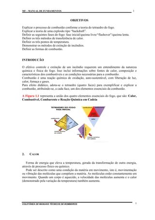 1

MF – MANUAL DE FUNDAMENTOS

OBJETIVOS
Explicar o processo de combustão conforme a teoria do tetraedro do fogo.
Explicar a teoria de uma explosão tipo “backdraft”.
Definir as seguintes fases do fogo: fase inicial/queima livre/“flashover”/queima lenta.
Definir os três métodos de transferência de calor.
Definir os três pontos de temperatura.
Demonstrar os métodos de extinção de incêndios.
Definir as formas de combustão.

INTRODUCÃO
O efetivo controle e extinção de um incêndio requerem um entendimento da natureza
química e física do fogo. Isso inclui informações sobre fontes de calor, composição e
características dos combustíveis e as condições necessárias para a combustão.
Combustão é uma reação química de oxidação, auto-sustentável, com liberação de luz,
calor, fumaça e gases.
Para efeito didático, adota-se o tetraedro (quatro faces) para exemplificar e explicar a
combustão, atribuindo-se, a cada face, um dos elementos essenciais da combustão.
A Figura 1.1 representa a união dos quatro elementos essenciais do fogo, que são: Calor,
Combustível, Comburente e Reação Química em Cadeia

2.

CALOR

Forma de energia que eleva a temperatura, gerada da transformação de outra energia,
através de processo físico ou químico.
Pode ser descrito como uma condição da matéria em movimento, isto é, movimentação
ou vibração das moléculas que compõem a matéria. As moléculas estão constantemente em
movimento. Quando um corpo é aquecido, a velocidade das moléculas aumenta e o calor
(demonstrado pela variação da temperatura) também aumenta.

COLETÂNEA DE MANUAIS TÉCNICOS DE BOMBEIROS

1

 