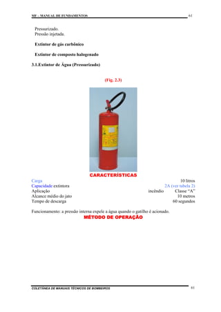 61

MF – MANUAL DE FUNDAMENTOS

Pressurizado.
Pressão injetada.
Extintor de gás carbônico
Extintor de composto halogenado
3.1.Extintor de Água (Pressurizado)

(Fig. 2.3)

CARACTERÍSTICAS
Carga
Capacidade extintora
Aplicação
Alcance médio do jato
Tempo de descarga

10 litros
2A (ver tabela 2)
incêndio
Classe “A”
10 metros
60 segundos

Funcionamento: a pressão interna expele a água quando o gatilho é acionado.
MÉTODO DE OPERAÇÃO

COLETÂNEA DE MANUAIS TÉCNICOS DE BOMBEIROS

61

 