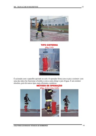 64

MF – MANUAL DE FUNDAMENTOS

TIPO CISTERNA
(Fig. 2.12)

É acionado com o aparelho apoiado no solo. O operador firma com os pés o extintor: com
uma das mãos faz funcionar a bomba e com a outra dirige o jato d’água. É um extintor
obsoleto, pois há outros tipos mais eficientes e práticos.
MÉTODO DE OPERAÇÃO
(Figs. 2.13, 2.14 e 2.15)

COLETÂNEA DE MANUAIS TÉCNICOS DE BOMBEIROS

64

 