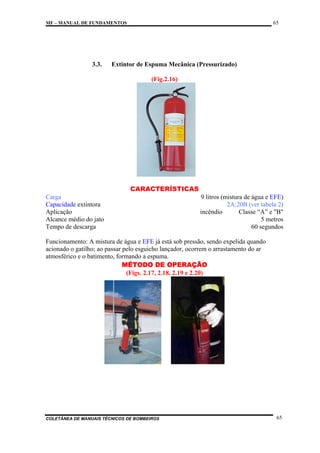 65

MF – MANUAL DE FUNDAMENTOS

3.3.

Extintor de Espuma Mecânica (Pressurizado)
(Fig.2.16)

CARACTERÍSTICAS
Carga
Capacidade extintora
Aplicação
Alcance médio do jato
Tempo de descarga

9 litros (mistura de água e EFE)
2A:20B (ver tabela 2)
incêndio
Classe “A” e "B"
5 metros
60 segundos

Funcionamento: A mistura de água e EFE já está sob pressão, sendo expelida quando
acionado o gatilho; ao passar pelo esguicho lançador, ocorrem o arrastamento do ar
atmosférico e o batimento, formando a espuma.
MÉTODO DE OPERAÇÃO
(Figs. 2.17, 2.18, 2.19 e 2.20)

COLETÂNEA DE MANUAIS TÉCNICOS DE BOMBEIROS

65

 