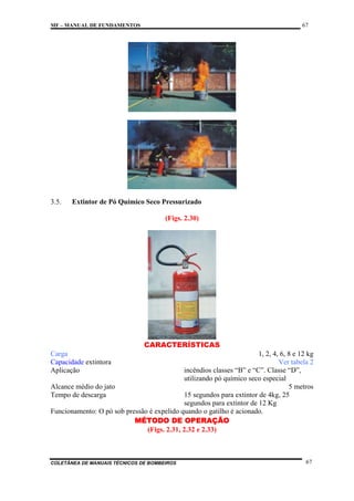 67

MF – MANUAL DE FUNDAMENTOS

3.5.

Extintor de Pó Químico Seco Pressurizado
(Figs. 2.30)

CARACTERÍSTICAS
Carga
Capacidade extintora
Aplicação

1, 2, 4, 6, 8 e 12 kg
Ver tabela 2
incêndios classes “B” e “C”. Classe “D”,
utilizando pó químico seco especial
Alcance médio do jato
5 metros
Tempo de descarga
15 segundos para extintor de 4kg, 25
segundos para extintor de 12 Kg
Funcionamento: O pó sob pressão é expelido quando o gatilho é acionado.
MÉTODO DE OPERAÇÃO
(Figs. 2.31, 2.32 e 2.33)

COLETÂNEA DE MANUAIS TÉCNICOS DE BOMBEIROS

67

 