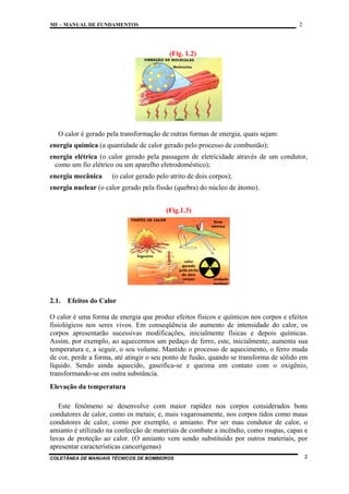2

MF – MANUAL DE FUNDAMENTOS

(Fig. 1.2)

O calor é gerado pela transformação de outras formas de energia, quais sejam:
energia química (a quantidade de calor gerado pelo processo de combustão);
energia elétrica (o calor gerado pela passagem de eletricidade através de um condutor,
como um fio elétrico ou um aparelho eletrodoméstico);
energia mecânica

(o calor gerado pelo atrito de dois corpos);

energia nuclear (o calor gerado pela fissão (quebra) do núcleo de átomo).
(Fig.1.3)

2.1.

Efeitos do Calor

O calor é uma forma de energia que produz efeitos físicos e químicos nos corpos e efeitos
fisiológicos nos seres vivos. Em conseqüência do aumento de intensidade do calor, os
corpos apresentarão sucessivas modificações, inicialmente físicas e depois químicas.
Assim, por exemplo, ao aquecermos um pedaço de ferro, este, inicialmente, aumenta sua
temperatura e, a seguir, o seu volume. Mantido o processo de aquecimento, o ferro muda
de cor, perde a forma, até atingir o seu ponto de fusão, quando se transforma de sólido em
líquido. Sendo ainda aquecido, gaseifica-se e queima em contato com o oxigênio,
transformando-se em outra substância.
Elevação da temperatura
Este fenômeno se desenvolve com maior rapidez nos corpos considerados bons
condutores de calor, como os metais; e, mais vagarosamente, nos corpos tidos como maus
condutores de calor, como por exemplo, o amianto. Por ser mau condutor de calor, o
amianto é utilizado na confecção de materiais de combate a incêndio, como roupas, capas e
luvas de proteção ao calor. (O amianto vem sendo substituído por outros materiais, por
apresentar características cancerígenas)
COLETÂNEA DE MANUAIS TÉCNICOS DE BOMBEIROS

2

 