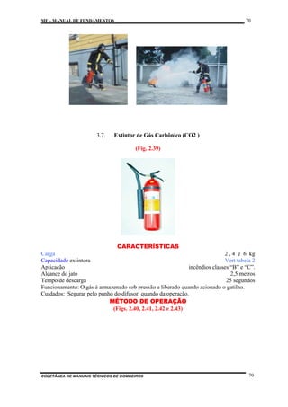 70

MF – MANUAL DE FUNDAMENTOS

3.7.

Extintor de Gás Carbônico (CO2 )
(Fig. 2.39)

CARACTERÍSTICAS
Carga
2 , 4 e 6 kg
Capacidade extintora
Vert tabela 2
Aplicação
incêndios classes “B” e “C”.
Alcance do jato
2,5 metros
Tempo de descarga
25 segundos
Funcionamento: O gás é armazenado sob pressão e liberado quando acionado o gatilho.
Cuidados: Segurar pelo punho do difusor, quando da operação.
MÉTODO DE OPERAÇÃO
(Figs. 2.40, 2.41, 2.42 e 2.43)

COLETÂNEA DE MANUAIS TÉCNICOS DE BOMBEIROS

70

 