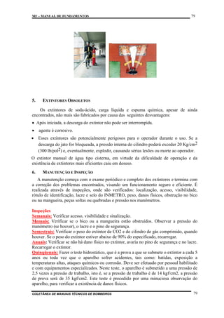 MF – MANUAL DE FUNDAMENTOS

5.

79

EXTINTORES OBSOLETOS

Os extintores de soda-ácido, carga líquida e espuma química, apesar de ainda
encontrados, não mais são fabricados por causa das seguintes desvantagens:
• Após iniciada, a descarga do extintor não pode ser interrompida.
•

agente é corrosivo.

•

Esses extintores são potencialmente perigosos para o operador durante o uso. Se a
descarga do jato for bloqueada, a pressão interna do cilindro poderá exceder 20 Kg/cm2
(300 lb/pol2) e, eventualmente, explodir, causando sérias lesões ou morte ao operador.

O extintor manual de água tipo cisterna, em virtude da dificuldade de operação e da
existência de extintores mais eficientes caiu em desuso.
6.

MANUTENÇÃO E INSPEÇÃO

A manutenção começa com o exame periódico e completo dos extintores e termina com
a correção dos problemas encontrados, visando um funcionamento seguro e eficiente. É
realizada através de inspeções, onde são verificados: localização, acesso, visibilidade,
rótulo de identificação, lacre e selo do INMETRO, peso, danos físicos, obstrução no bico
ou na mangueira, peças soltas ou quebradas e pressão nos manômetros.
Inspeções
Semanais: Verificar acesso, visibilidade e sinalização.
Mensais: Verificar se o bico ou a mangueira estão obstruídos. Observar a pressão do
manômetro (se houver), o lacre e o pino de segurança.
Semestrais: Verificar o peso do extintor de CO2 e do cilindro de gás comprimido, quando
houver. Se o peso do extintor estiver abaixo de 90% do especificado, recarregar.
Anuais: Verificar se não há dano físico no extintor, avaria no pino de segurança e no lacre.
Recarregar o extintor.
Quinqüenais: Fazer o teste hidrostático, que é a prova a que se submete o extintor a cada 5
anos ou toda vez que o aparelho sofrer acidentes, tais como: batidas, exposição a
temperaturas altas, ataques químicos ou corrosão. Deve ser efetuado por pessoal habilitado
e com equipamentos especializados. Neste teste, o aparelho é submetido a uma pressão de
2,5 vezes a pressão de trabalho, isto é, se a pressão de trabalho é de 14 kgf/cm2, a pressão
de prova será de 35 kgf/cm2. Este teste é precedido por uma minuciosa observação do
aparelho, para verificar a existência de danos físicos.
COLETÂNEA DE MANUAIS TÉCNICOS DE BOMBEIROS

79

 