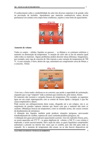3

MF – MANUAL DE FUNDAMENTOS

O conhecimento sobre a condutibilidade de calor dos diversos materiais é de grande valia
na prevenção de incêndio. Aprendemos que materiais combustíveis nunca devem
permanecer em contato com corpos bons condutores, sujeitos a uma fonte de aquecimento.
(Fig.1.4)

Aumento de volume
Todos os corpos – sólidos, líquidos ou gasosos – se dilatam e se contraem conforme o
aumento ou diminuição da temperatura. A atuação do calor não se faz de maneira igual
sobre todos os materiais. Alguns problemas podem decorrer dessa diferença. Imaginemos,
por exemplo, uma viga de concreto de 10m exposta a uma variação de temperatura de 700
ºC. A essa variação, o ferro, dentro da viga, aumentará seu comprimento cerca de 84mm, e
o concreto, 42mm.
(Fig. 1.5)

Com isso, o ferro tende a deslocar-se no concreto, que perde a capacidade de sustentação,
enquanto que a viga “empurra” toda a estrutura que sustenta em, pelo menos, 42mm.
Os materiais não resistem a variações bruscas de temperatura. Por exemplo, ao jogarmos
água em um corpo superaquecido, este se contrai de forma rápida e desigual, o que lhe
causa rompimentos e danos.
Pode ocorrer um enfraquecimento deste corpo, chegando até a um colapso, isto é, ao
surgimento de grandes rupturas internas que fazem com que o material não mais se
sustente. (Mudanças bruscas de temperatura, como as relatadas acima, são causas comuns
de desabamentos de estruturas).
A dilatação dos líquidos também pode produzir situações perigosas, provocando
transbordamento de vasilhas, rupturas de vasos contendo produtos perigosos, etc.
A dilatação dos gases provocada por aquecimento acarreta risco de explosões físicas, pois,
ao serem aquecidos até 273 ºC , os gases duplicam de volume; a 546 ºC o seu volume é
triplicado, e assim sucessivamente. Sob a ação de calor, os gases liquefeitos comprimidos
aumentam a pressão no interior dos vasos que os contêm, pois não têm para onde se
expandir. Se o aumento de temperatura não cessar, ou se não houver dispositivos de
COLETÂNEA DE MANUAIS TÉCNICOS DE BOMBEIROS

3

 