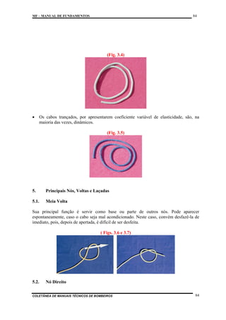 84

MF – MANUAL DE FUNDAMENTOS

(Fig. 3.4)

•

Os cabos trançados, por apresentarem coeficiente variável de elasticidade, são, na
maioria das vezes, dinâmicos.
(Fig. 3.5)

5.

Principais Nós, Voltas e Laçadas

5.1.

Meia Volta

Sua principal função é servir como base ou parte de outros nós. Pode aparecer
espontaneamente, caso o cabo seja mal acondicionado. Neste caso, convém desfazê-la de
imediato, pois, depois de apertada, é difícil de ser desfeita.
( Figs. 3.6 e 3.7)

5.2.

Nó Direito

COLETÂNEA DE MANUAIS TÉCNICOS DE BOMBEIROS

84

 