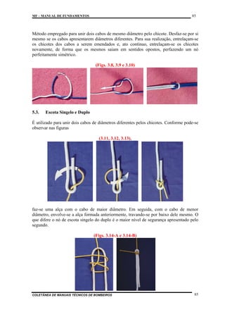 85

MF – MANUAL DE FUNDAMENTOS

Método empregado para unir dois cabos de mesmo diâmetro pelo chicote. Desfaz-se por si
mesmo se os cabos apresentarem diâmetros diferentes. Para sua realização, entrelaçam-se
os chicotes dos cabos a serem emendados e, ato contínuo, entrelaçam-se os chicotes
novamente, de forma que os mesmos saiam em sentidos opostos, perfazendo um nó
perfeitamente simétrico.
(Figs. 3.8, 3.9 e 3.10)

5.3.

Escota Singelo e Duplo

É utilizado para unir dois cabos de diâmetros diferentes pelos chicotes. Conforme pode-se
observar nas figuras
(3.11, 3.12, 3.13),

faz-se uma alça com o cabo de maior diâmetro. Em seguida, com o cabo de menor
diâmetro, envolve-se a alça formada anteriormente, travando-se por baixo dele mesmo. O
que difere o nó de escota singelo do duplo é o maior nível de segurança apresentado pelo
segundo.
(Figs. 3.14-A e 3.14-B)

COLETÂNEA DE MANUAIS TÉCNICOS DE BOMBEIROS

85

 