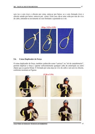 87

MF – MANUAL DE FUNDAMENTOS

seio (se o seio tiver o chicote por cima, entra-se por baixo; se o seio formado tiver o
chicote saindo por baixo, entra-se por cima). Feito isso, dá-se uma volta por trás do vivo
do cabo, entrando-se novamente no seio formado e ajustando-se o nó.

(Figs. 3.23 a 3.25)

5.6.

Catau Duplicador de Força

O catau duplicador de força, também conhecido como “carioca” ou “nó de caminhoneiro”,
permite duplicar a força e apertar suficientemente qualquer cabo de amarração ou outro
objeto que se queira firmar. É formado por uma alça no vivo do cabo e um seio no chicote,
conforme mostram as Figuras
(3.26 a 3.31).

COLETÂNEA DE MANUAIS TÉCNICOS DE BOMBEIROS

87

 