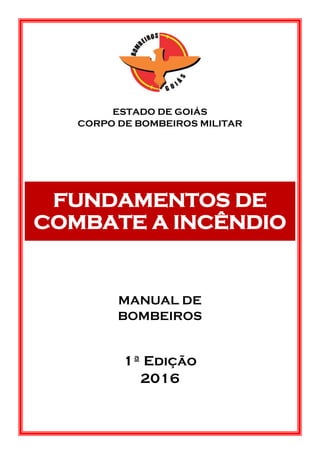 ESTADO DE GOIÁS
CORPO DE BOMBEIROS MILITAR
FUNDAMENTOS DE
COMBATE A INCÊNDIO
MANUAL DE
BOMBEIROS
1ª Edição
2016
 