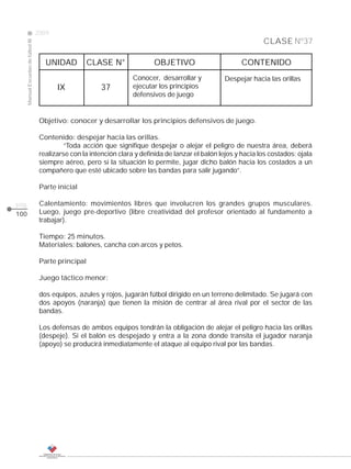2009
                                                                                                                      CLASE Nº37
      Manual Escuelas de fútbol III




                                         UNIDAD          CLASE N°              OBJETIVO                       CONTENIDO
                                                                        Conocer, desarrollar y          Despejar hacia las orillas
                                             IX              37         ejecutar los principios
                                                                        defensivos de juego


                                       Objetivo: conocer y desarrollar los principios defensivos de juego.

                                       Contenido: despejar hacia las orillas.
                                                “Toda acción que signifique despejar o alejar el peligro de nuestra área, deberá
                                       realizarse con la intención clara y definida de lanzar el balón lejos y hacia los costados; ojala
                                       siempre aéreo, pero si la situación lo permite, jugar dicho balón hacia los costados a un
                                       compañero que esté ubicado sobre las bandas para salir jugando”.

                                       Parte inicial

pág.                                   Calentamiento: movimientos libres que involucren los grandes grupos musculares.
100                                    Luego, juego pre-deportivo (libre creatividad del profesor orientado al fundamento a
                                       trabajar).

                                       Tiempo: 25 minutos.
                                       Materiales: balones, cancha con arcos y petos.

                                       Parte principal

                                       Juego táctico menor:

                                       dos equipos, azules y rojos, jugarán fútbol dirigido en un terreno delimitado. Se jugará con
                                       dos apoyos (naranja) que tienen la misión de centrar al área rival por el sector de las
                                       bandas.

                                       Los defensas de ambos equipos tendrán la obligación de alejar el peligro hacia las orillas
                                       (despeje). Si el balón es despejado y entra a la zona donde transita el jugador naranja
                                       (apoyo) se producirá inmediatamente el ataque al equipo rival por las bandas.
 