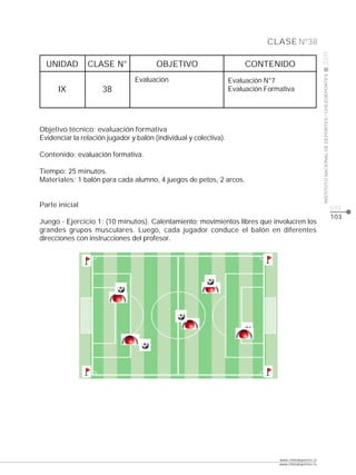 CLASE Nº38




                                                                                                         2009
  UNIDAD        CLASE N°                OBJETIVO                        CONTENIDO




                                                                                                         INSTITUTO NACIONAL DE DEPORTES / CHILEDEPORTES
                                Evaluación                         Evaluación N°7
      IX             38                                            Evaluación Formativa




Objetivo técnico: evaluación formativa
Evidenciar la relación jugador y balón (individual y colectiva).

Contenido: evaluación formativa.

Tiempo: 25 minutos.
Materiales: 1 balón para cada alumno, 4 juegos de petos, 2 arcos.


Parte inicial                                                                                                                                             pág.
                                                                                                                                                          103
Juego - Ejercicio 1: (10 minutos). Calentamiento; movimientos libres que involucren los
grandes grupos musculares. Luego, cada jugador conduce el balón en diferentes
direcciones con instrucciones del profesor.




                                                                                  www.chiledeportes.cl
                                                                                  www.chiledeportes.tv
 