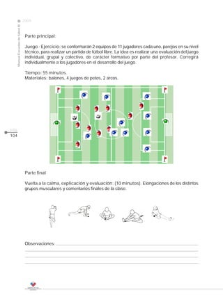 2009
                                                                                                                     CLASE
      Manual Escuelas de fútbol III




                                       Parte principal:

                                       Juego - Ejercicio: se conformarán 2 equipos de 11 jugadores cada uno, parejos en su nivel
                                       técnico, para realizar un partido de fútbol libre. La idea es realizar una evaluación del juego
                                       individual, grupal y colectivo, de carácter formativo por parte del profesor. Corregirá
                                       individualmente a los jugadores en el desarrollo del juego.

                                       Tiempo: 55 minutos.
                                       Materiales: balones, 4 juegos de petos, 2 arcos.




pág.
104




                                       Parte final

                                       Vuelta a la calma, explicación y evaluación: (10 minutos). Elongaciones de los distintos
                                       grupos musculares y comentarios finales de la clase.




                                       Observaciones:
 
